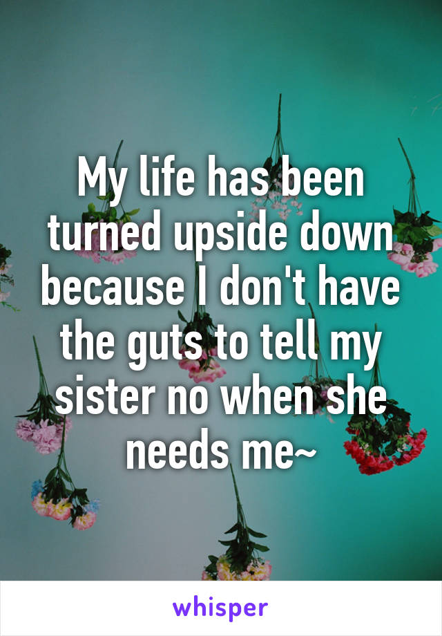 My life has been turned upside down because I don't have the guts to tell my sister no when she needs me~