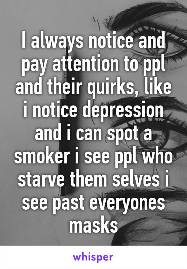 I always notice and pay attention to ppl and their quirks, like i notice depression and i can spot a smoker i see ppl who starve them selves i see past everyones masks