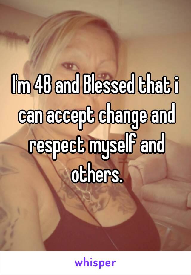 I'm 48 and Blessed that i can accept change and respect myself and others.