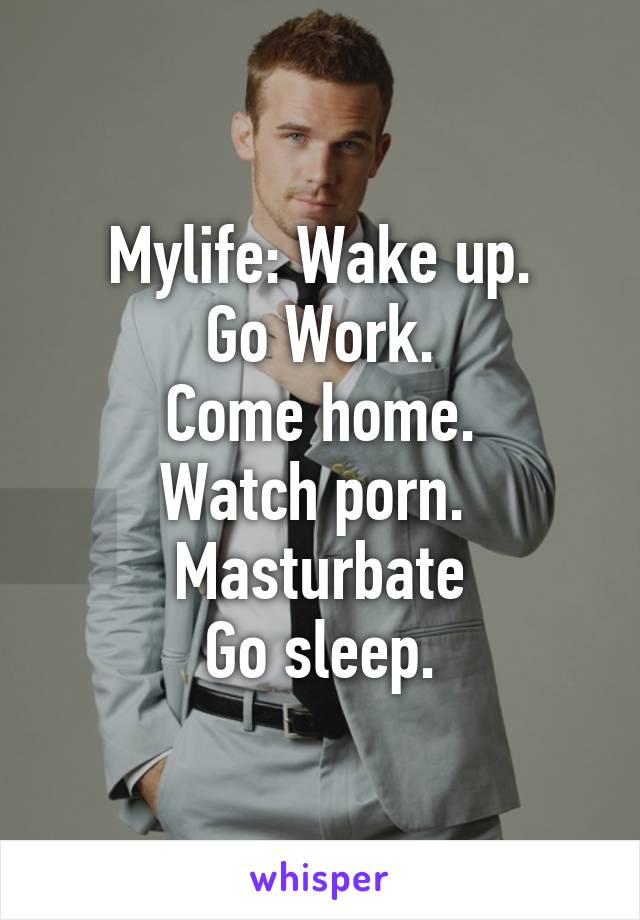 Mylife: Wake up.
Go Work.
Come home.
Watch porn. 
Masturbate
Go sleep.