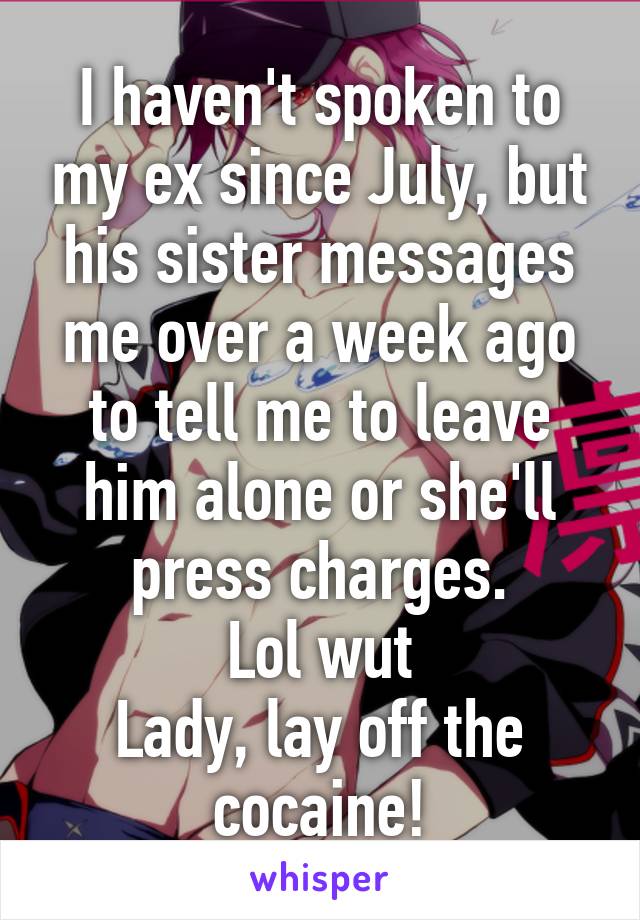 I haven't spoken to my ex since July, but his sister messages me over a week ago to tell me to leave him alone or she'll press charges.
Lol wut
Lady, lay off the cocaine!