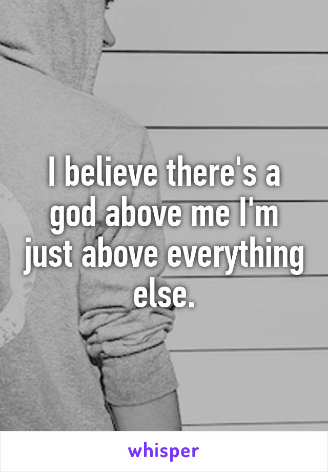 I believe there's a god above me I'm just above everything else.