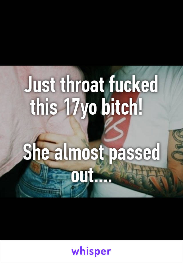 Just throat fucked this 17yo bitch!  

She almost passed out....