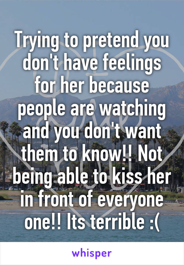 Trying to pretend you don't have feelings for her because people are watching and you don't want them to know!! Not being able to kiss her in front of everyone one!! Its terrible :(