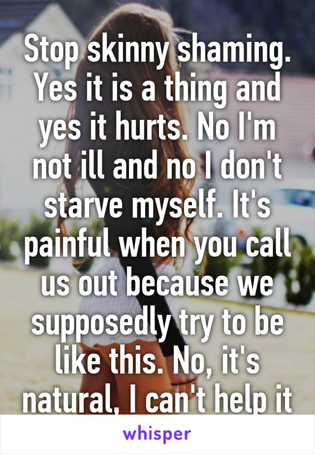 Stop skinny shaming. Yes it is a thing and yes it hurts. No I'm not ill and no I don't starve myself. It's painful when you call us out because we supposedly try to be like this. No, it's natural, I can't help it