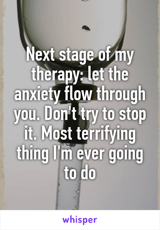 Next stage of my therapy: let the anxiety flow through you. Don't try to stop it. Most terrifying thing I'm ever going to do