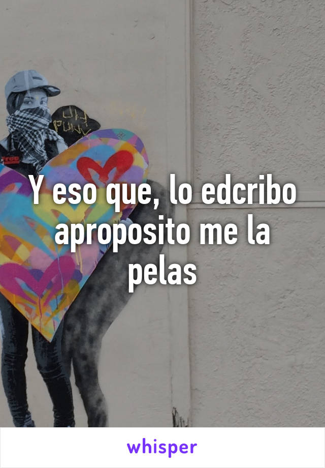 Y eso que, lo edcribo aproposito me la pelas