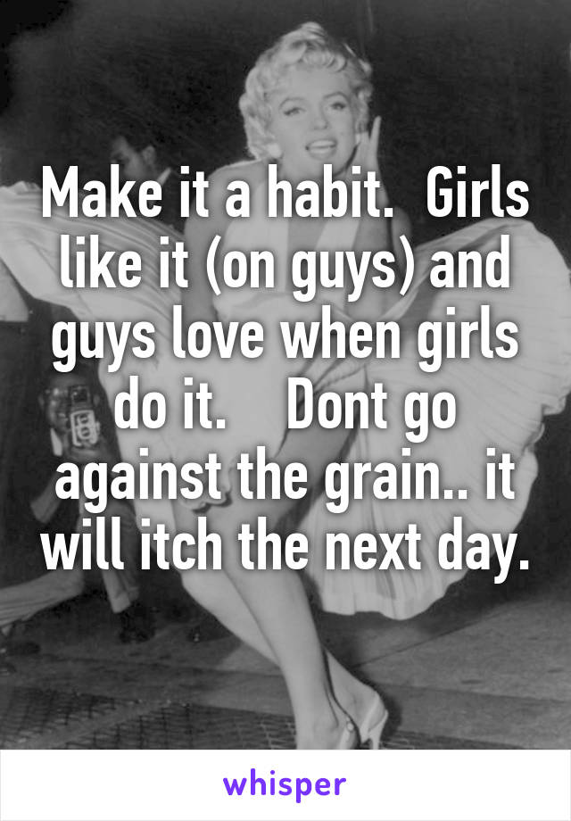 Make it a habit.  Girls like it (on guys) and guys love when girls do it.    Dont go against the grain.. it will itch the next day. 