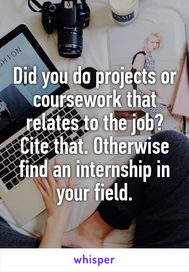 Did you do projects or coursework that relates to the job? Cite that. Otherwise find an internship in your field.