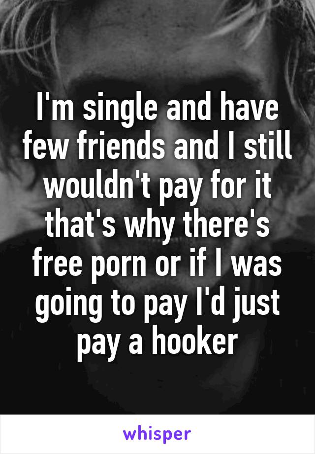 I'm single and have few friends and I still wouldn't pay for it that's why there's free porn or if I was going to pay I'd just pay a hooker