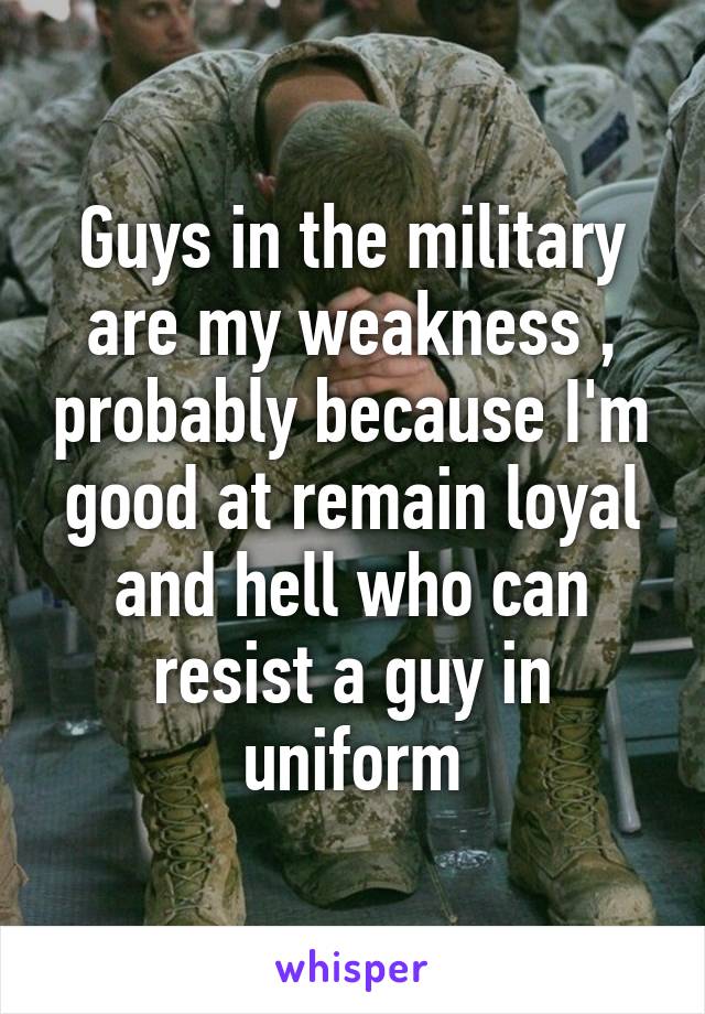 Guys in the military are my weakness , probably because I'm good at remain loyal and hell who can resist a guy in uniform