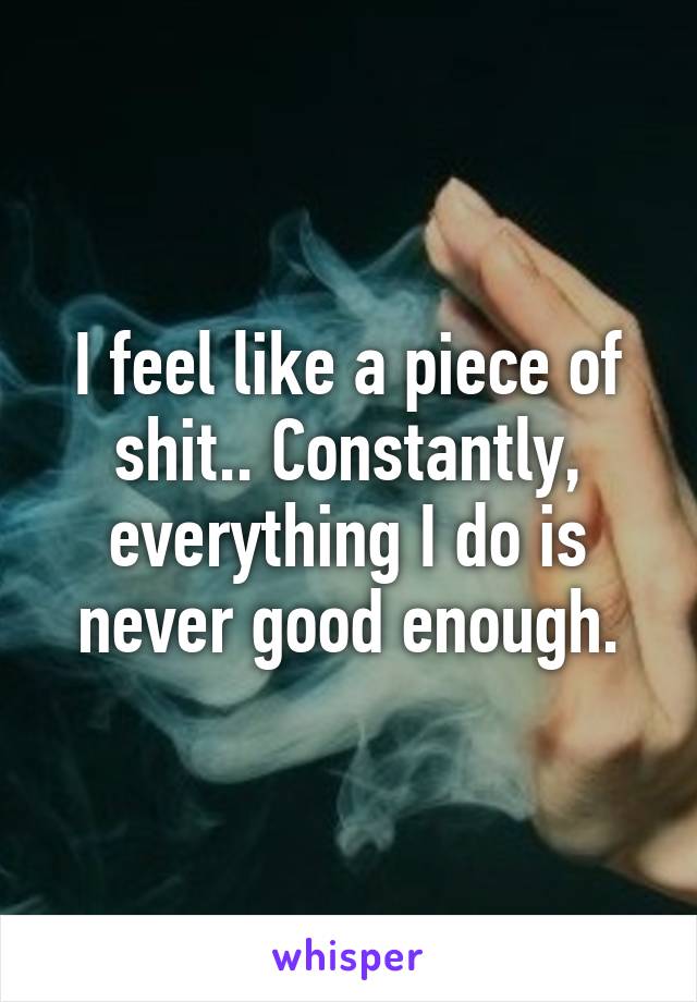 I feel like a piece of shit.. Constantly, everything I do is never good enough.