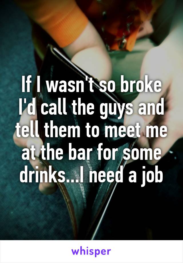 If I wasn't so broke I'd call the guys and tell them to meet me at the bar for some drinks...I need a job