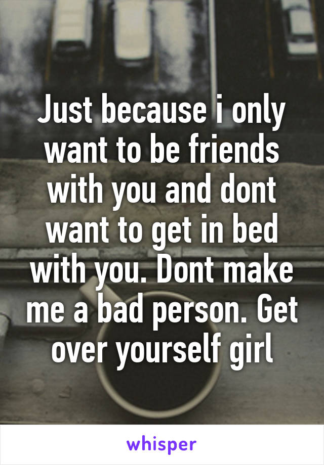 Just because i only want to be friends with you and dont want to get in bed with you. Dont make me a bad person. Get over yourself girl