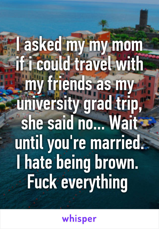 I asked my my mom if i could travel with my friends as my university grad trip, she said no... Wait until you're married.
I hate being brown. 
Fuck everything 