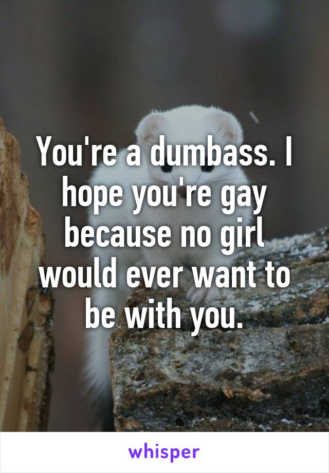 You're a dumbass. I hope you're gay because no girl would ever want to be with you.