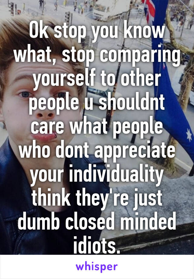 Ok stop you know what, stop comparing yourself to other people u shouldnt care what people who dont appreciate your individuality think they're just dumb closed minded idiots.