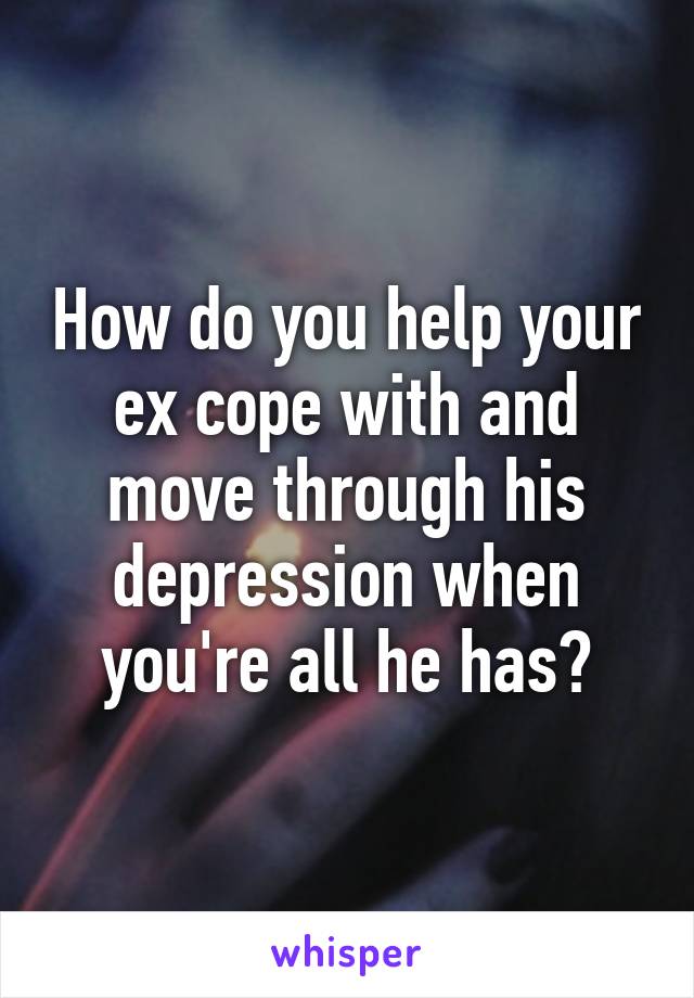 How do you help your ex cope with and move through his depression when you're all he has?