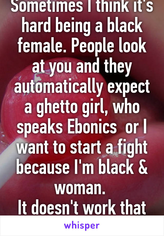 Sometimes I think it's hard being a black female. People look at you and they automatically expect a ghetto girl, who speaks Ebonics  or I want to start a fight because I'm black & woman. 
It doesn't work that way 