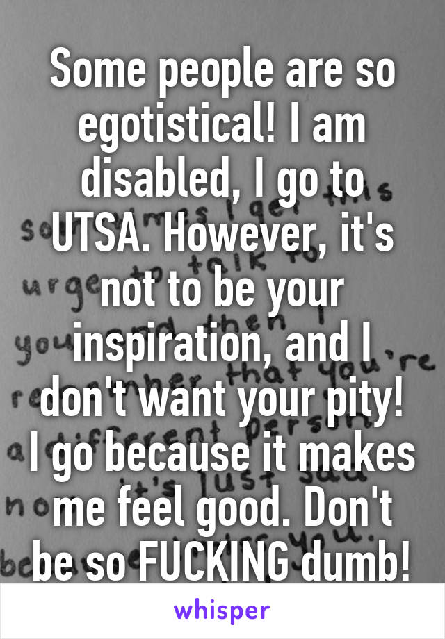 Some people are so egotistical! I am disabled, I go to UTSA. However, it's not to be your inspiration, and I don't want your pity! I go because it makes me feel good. Don't be so FUCKING dumb!