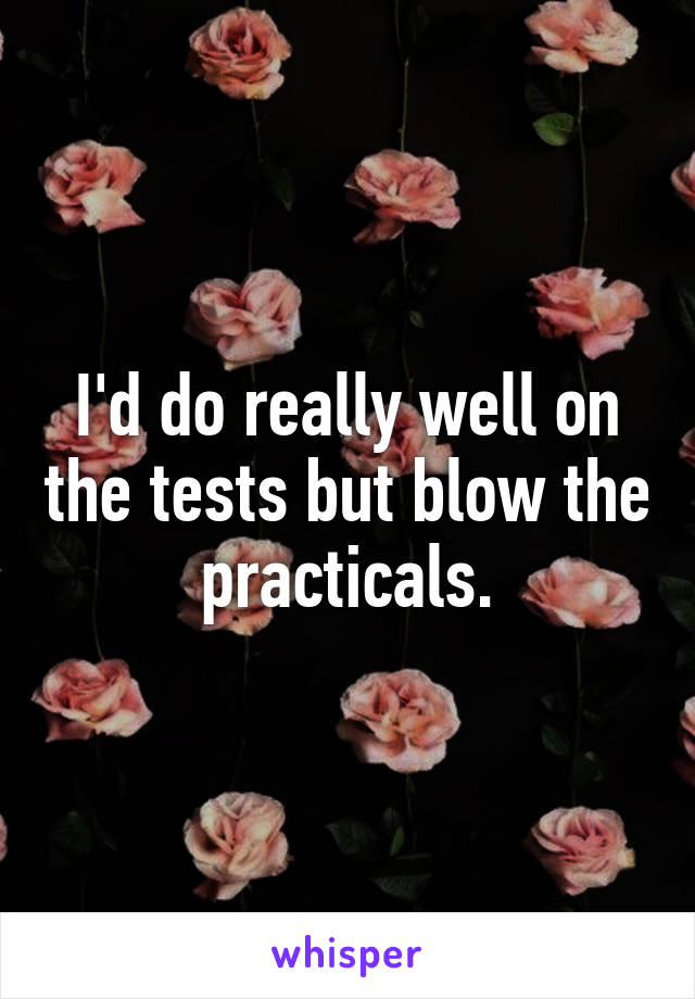 I'd do really well on the tests but blow the practicals.