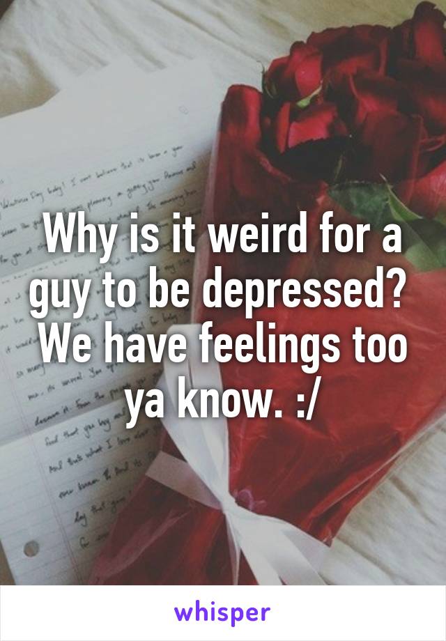 Why is it weird for a guy to be depressed?  We have feelings too ya know. :/