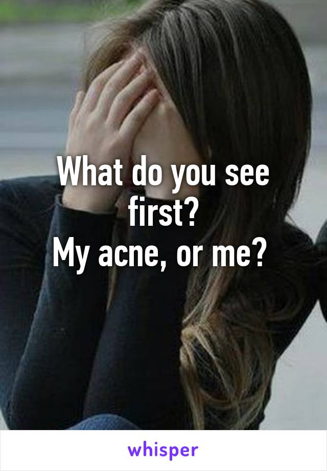 What do you see first?
My acne, or me? 
