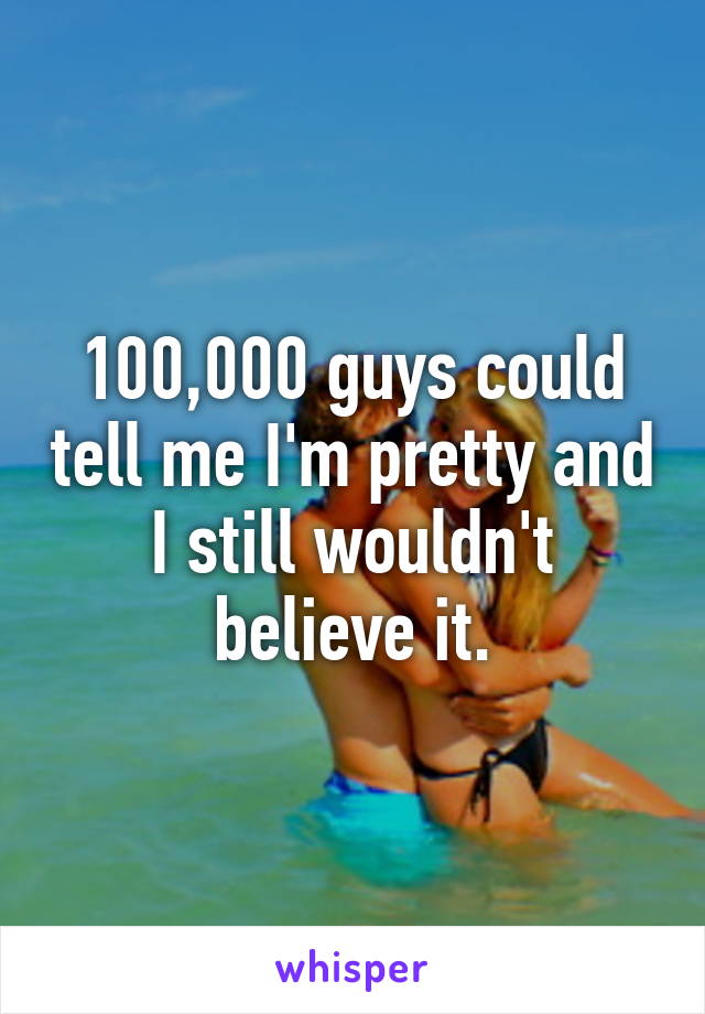 100,000 guys could tell me I'm pretty and I still wouldn't believe it.