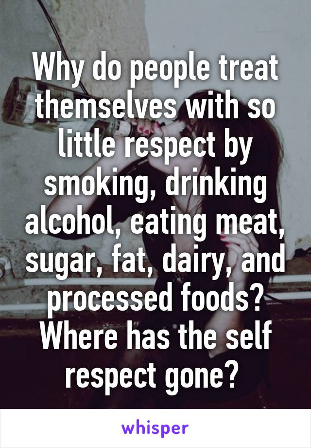 Why do people treat themselves with so little respect by smoking, drinking alcohol, eating meat, sugar, fat, dairy, and processed foods? Where has the self respect gone? 