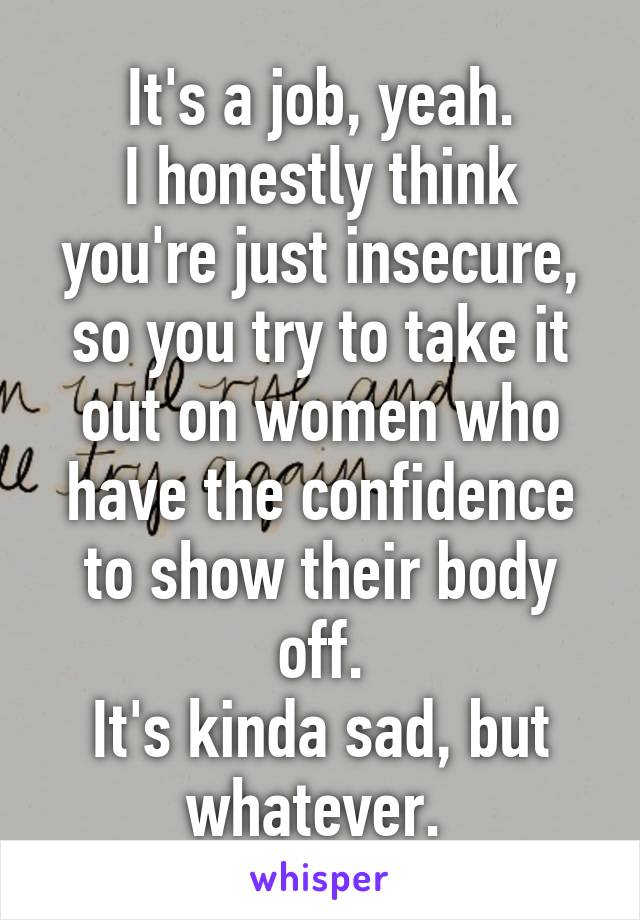 It's a job, yeah.
I honestly think you're just insecure, so you try to take it out on women who have the confidence to show their body off.
It's kinda sad, but whatever. 