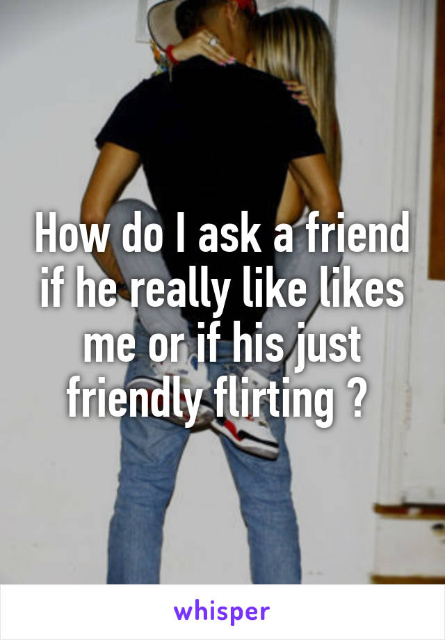 How do I ask a friend if he really like likes me or if his just friendly flirting ? 