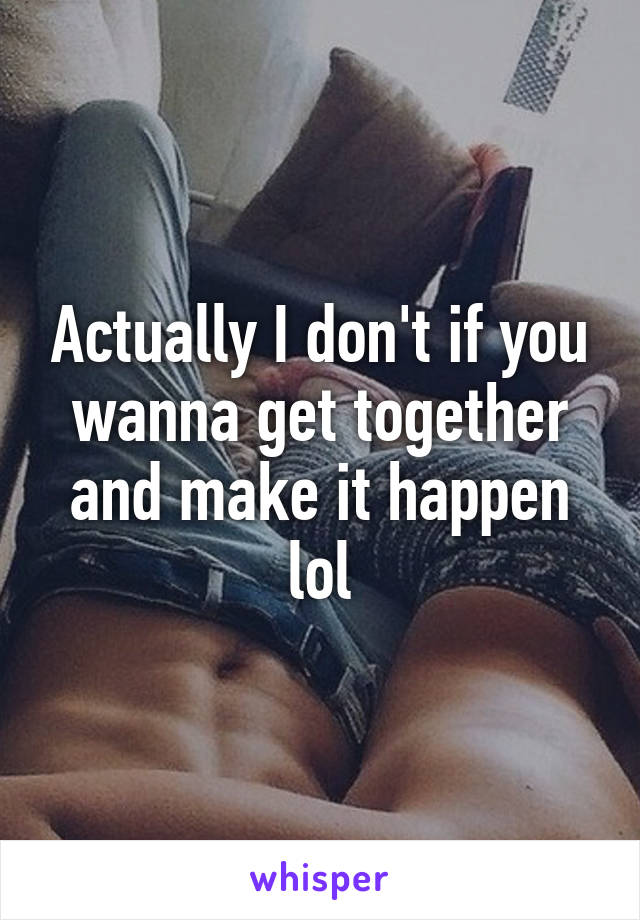 Actually I don't if you wanna get together and make it happen lol