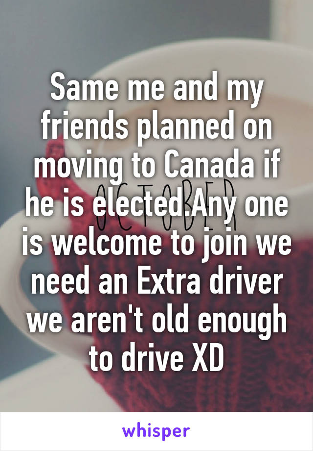 Same me and my friends planned on moving to Canada if he is elected.Any one is welcome to join we need an Extra driver we aren't old enough to drive XD