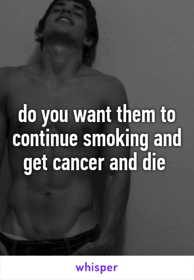 do you want them to continue smoking and get cancer and die 