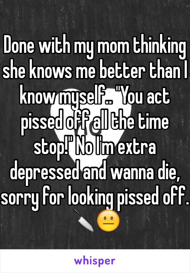 Done with my mom thinking she knows me better than I know myself.. "You act pissed off all the time stop!" No I'm extra depressed and wanna die, sorry for looking pissed off. 🔪😐