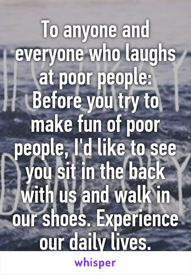 To anyone and everyone who laughs at poor people: Before you try to make fun of poor people, I'd like to see you sit in the back with us and walk in our shoes. Experience our daily lives.