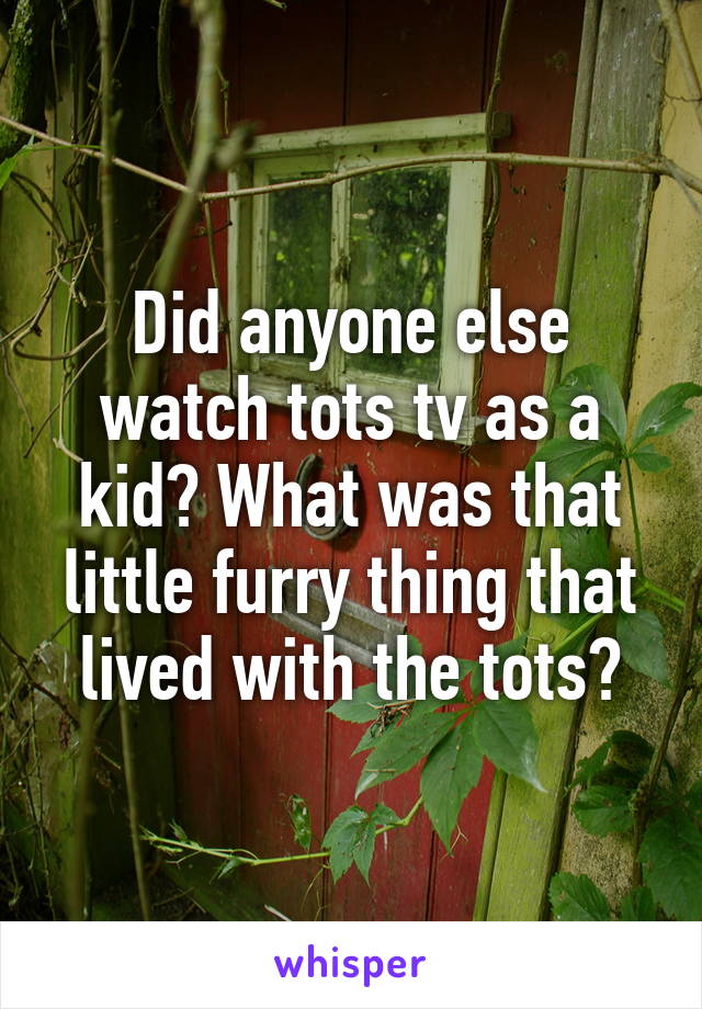 Did anyone else watch tots tv as a kid? What was that little furry thing that lived with the tots?