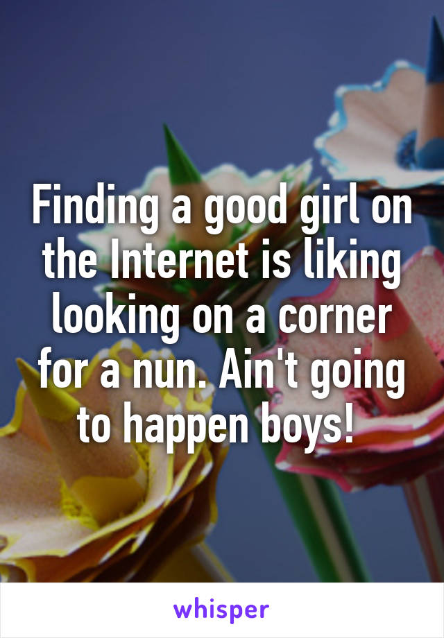 Finding a good girl on the Internet is liking looking on a corner for a nun. Ain't going to happen boys! 