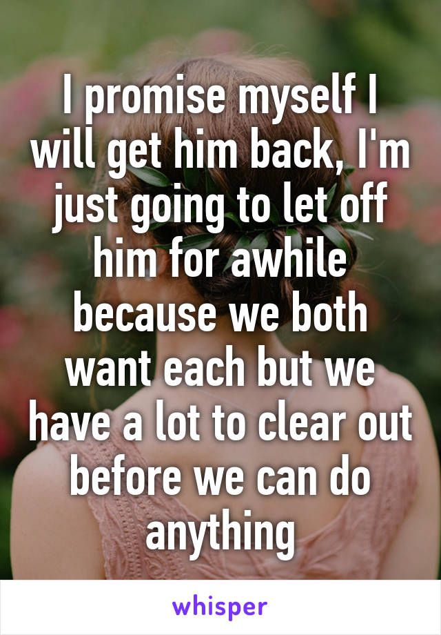 I promise myself I will get him back, I'm just going to let off him for awhile because we both want each but we have a lot to clear out before we can do anything