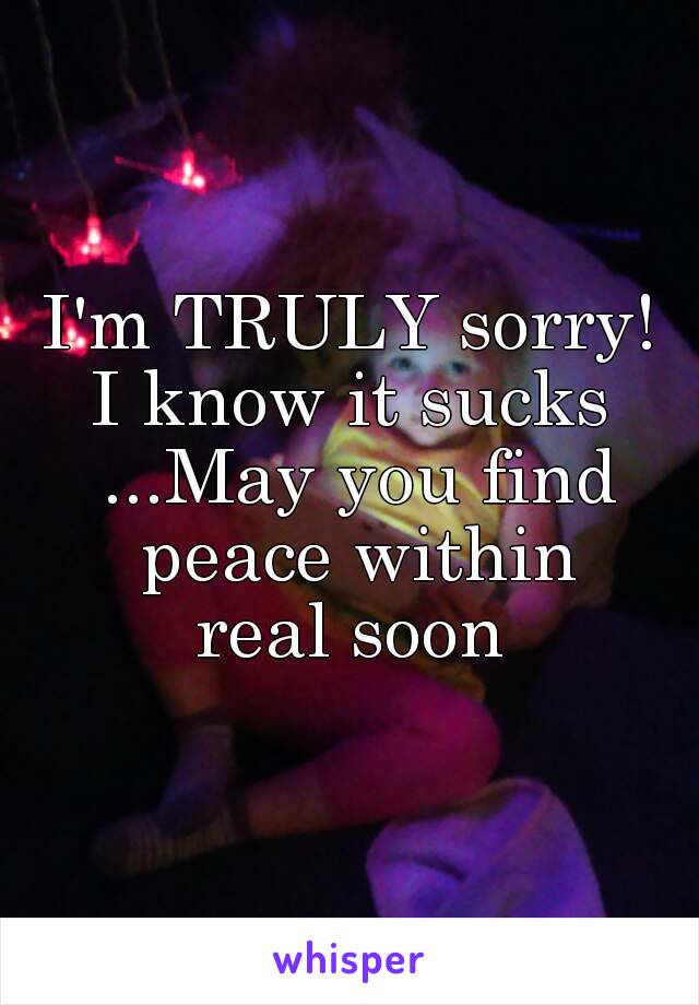 I'm TRULY sorry!
I know it sucks ...May you find peace within
real soon