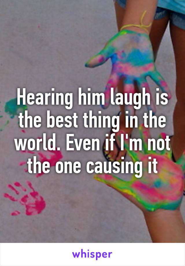 Hearing him laugh is the best thing in the world. Even if I'm not the one causing it