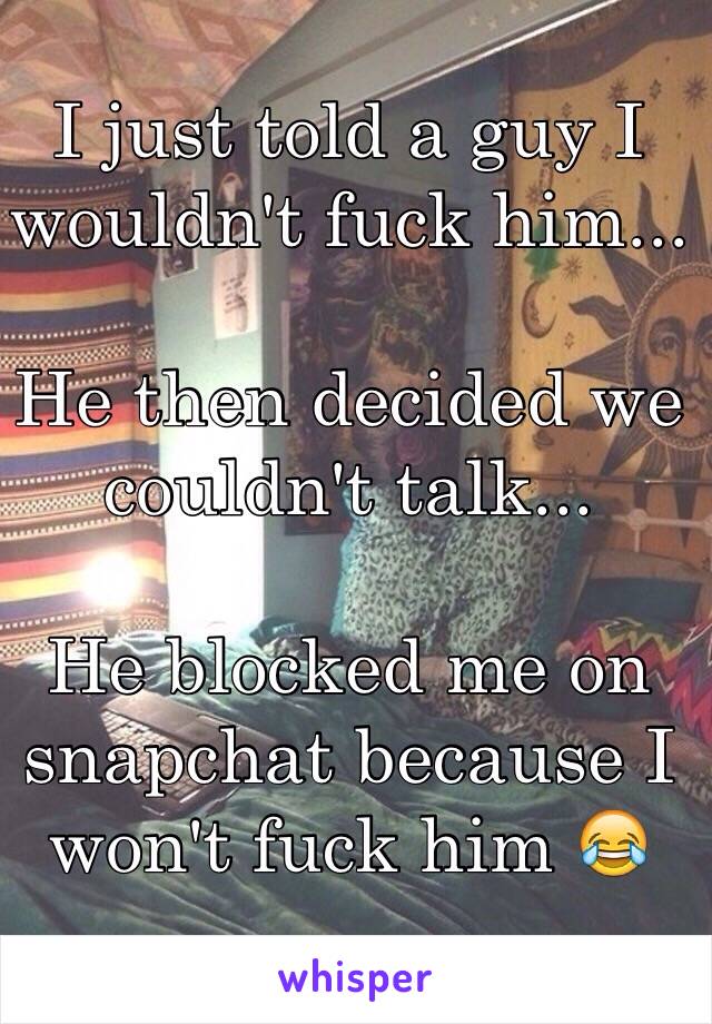 I just told a guy I wouldn't fuck him...

He then decided we couldn't talk... 

He blocked me on snapchat because I won't fuck him 😂 