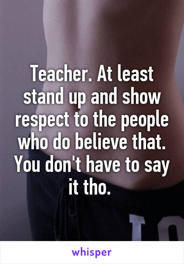 Teacher. At least stand up and show respect to the people who do believe that. You don't have to say it tho. 