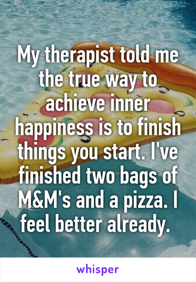 My therapist told me the true way to achieve inner happiness is to finish things you start. I've finished two bags of M&M's and a pizza. I feel better already. 