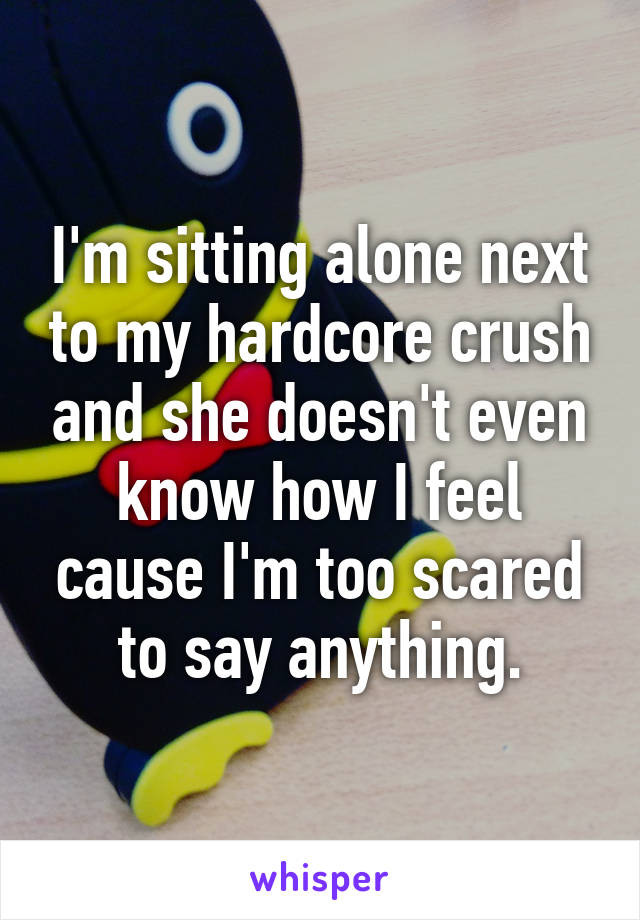 I'm sitting alone next to my hardcore crush and she doesn't even know how I feel cause I'm too scared to say anything.