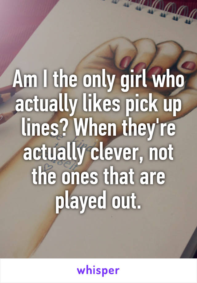 Am I the only girl who actually likes pick up lines? When they're actually clever, not the ones that are played out.