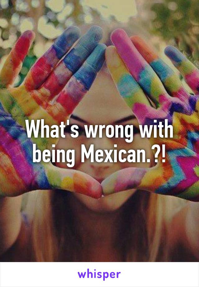 What's wrong with being Mexican.?!