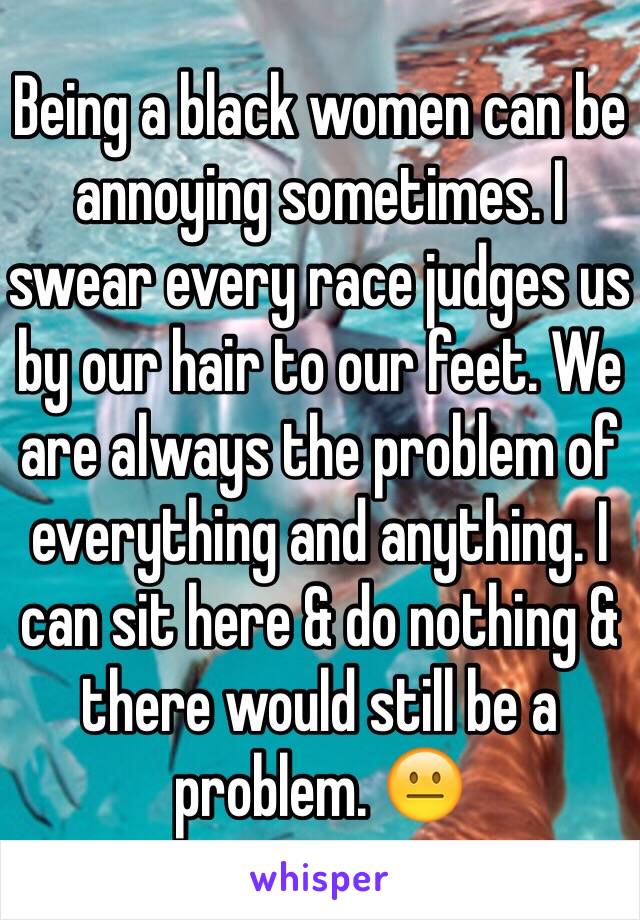 Being a black women can be annoying sometimes. I swear every race judges us by our hair to our feet. We are always the problem of everything and anything. I can sit here & do nothing & there would still be a problem. 😐