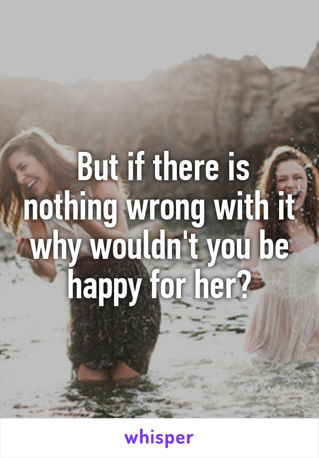  But if there is nothing wrong with it why wouldn't you be happy for her?