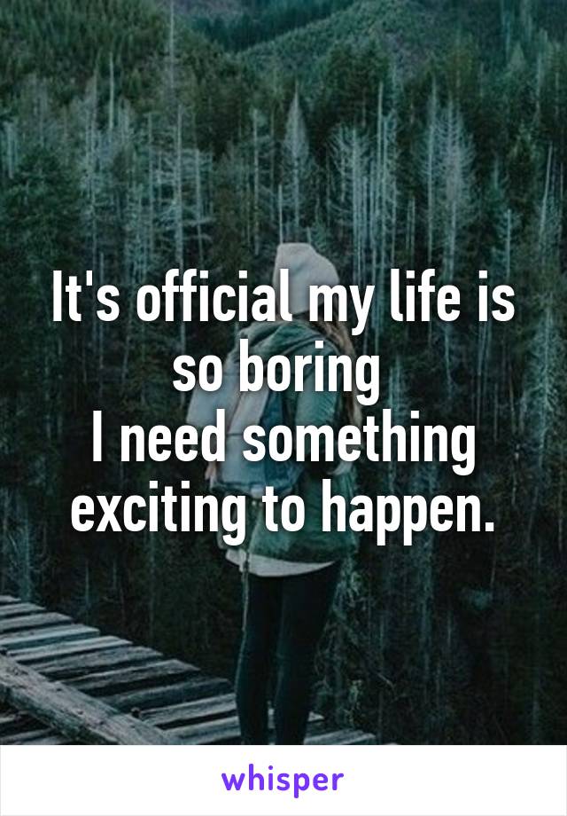 It's official my life is so boring 
I need something exciting to happen.